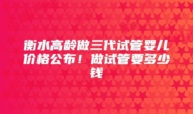 衡水高龄做三代试管婴儿价格公布！做试管要多少钱