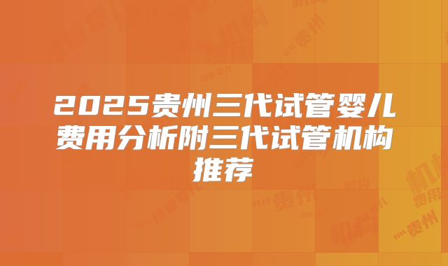 2025贵州三代试管婴儿费用分析附三代试管机构推荐