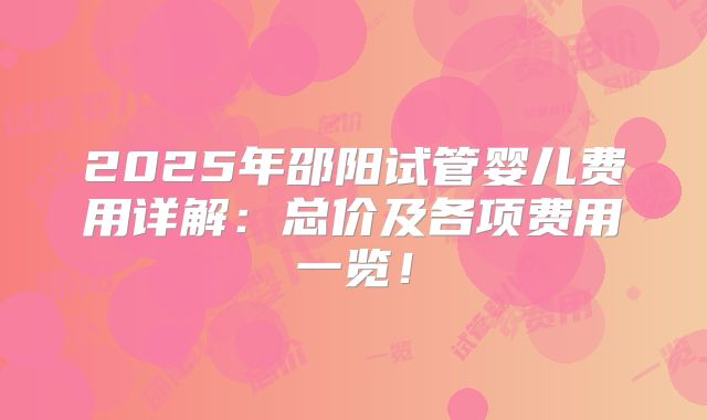 2025年邵阳试管婴儿费用详解:总价及各项费用一览!