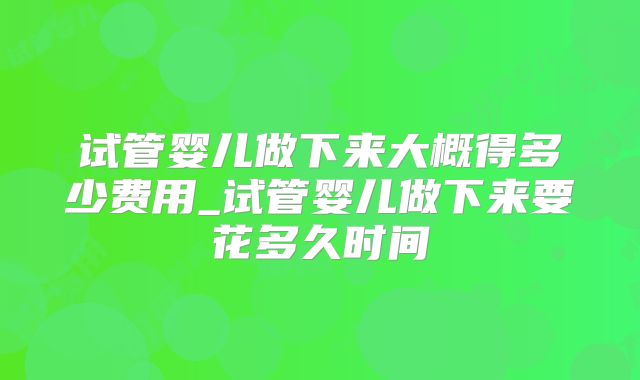 试管婴儿做下来大概得多少费用_试管婴儿做下来要花多久时间