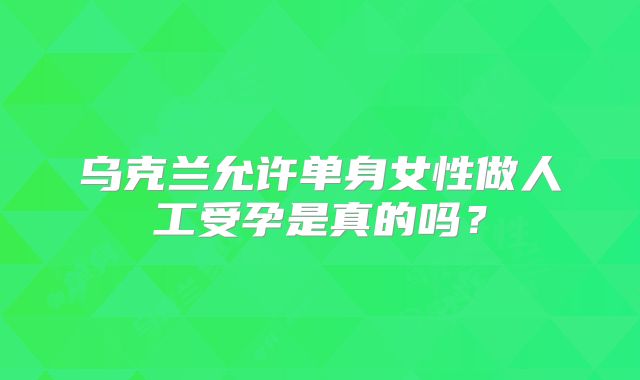乌克兰允许单身女性做人工受孕是真的吗？