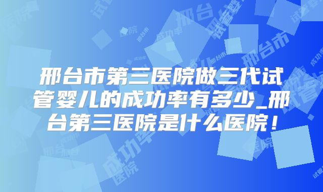 邢台市第三医院做三代试管婴儿的成功率有多少_邢台第三医院是什么医院！