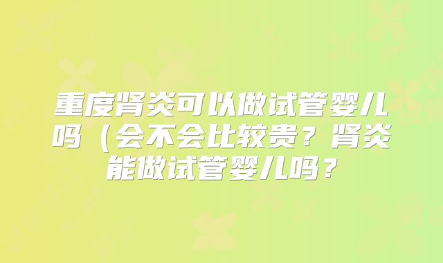 重度肾炎可以做试管婴儿吗(会不会比较贵?肾炎能做试管婴儿吗?