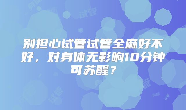 别担心试管试管全麻好不好，对身体无影响10分钟可苏醒？