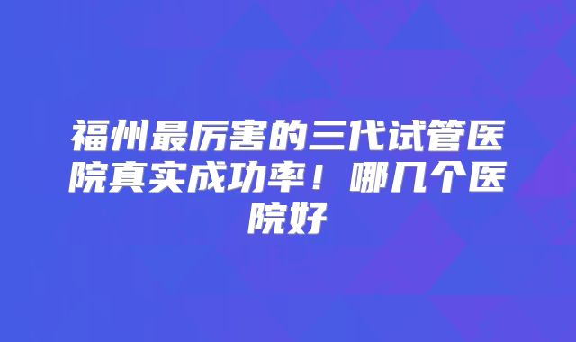 福州最厉害的三代试管医院真实成功率!哪几个医院好