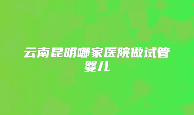 云南昆明哪家医院做试管婴儿