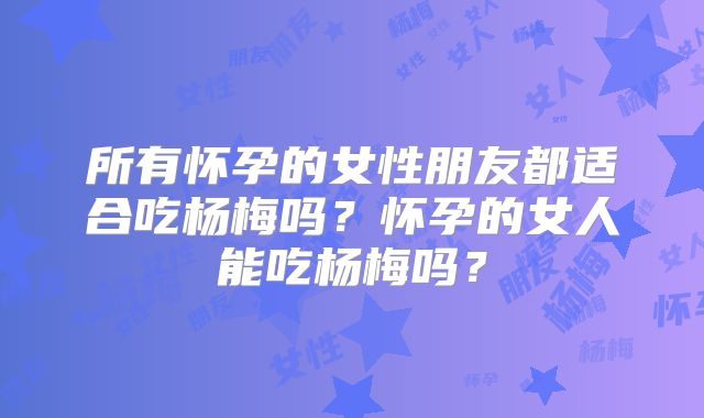 所有怀孕的女性朋友都适合吃杨梅吗?怀孕的女人能吃杨梅吗?