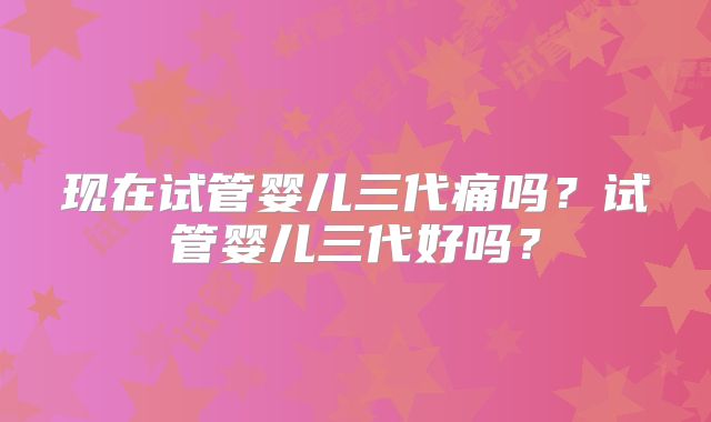 现在试管婴儿三代痛吗？试管婴儿三代好吗？