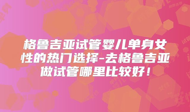 格鲁吉亚试管婴儿单身女性的热门选择-去格鲁吉亚做试管哪里比较好！