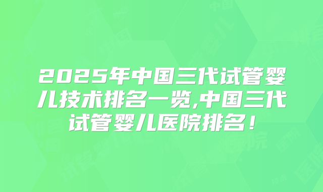 2025年中国三代试管婴儿技术排名一览,中国三代试管婴儿医院排名！