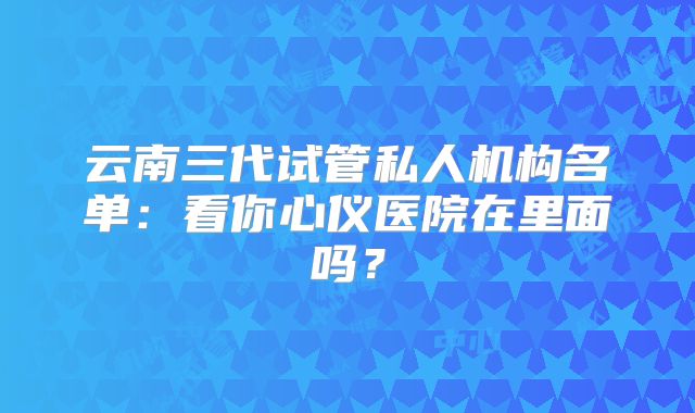 云南三代试管私人机构名单：看你心仪医院在里面吗？