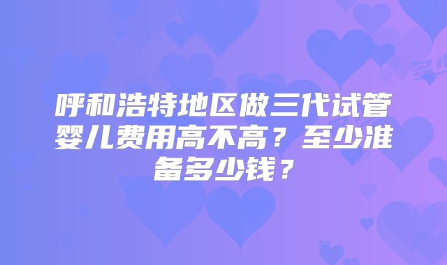 呼和浩特地区做三代试管婴儿费用高不高？至少准备多少钱？