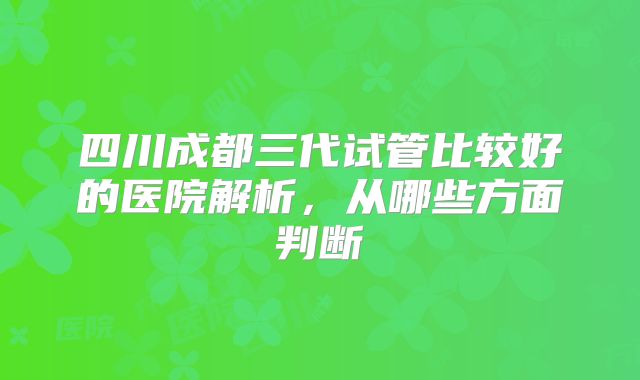 四川成都三代试管比较好的医院解析,从哪些方面判断