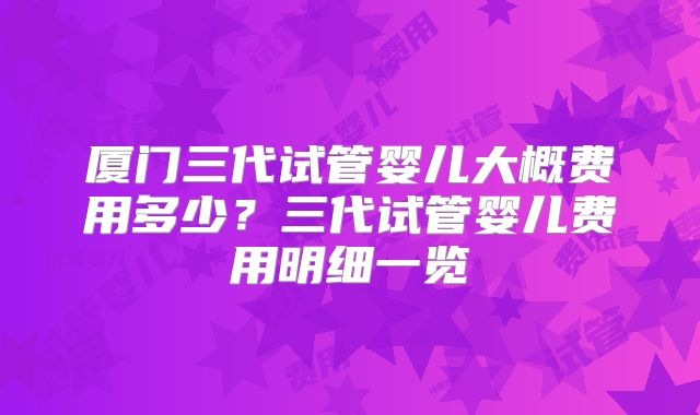 厦门三代试管婴儿大概费用多少?三代试管婴儿费用明细一览