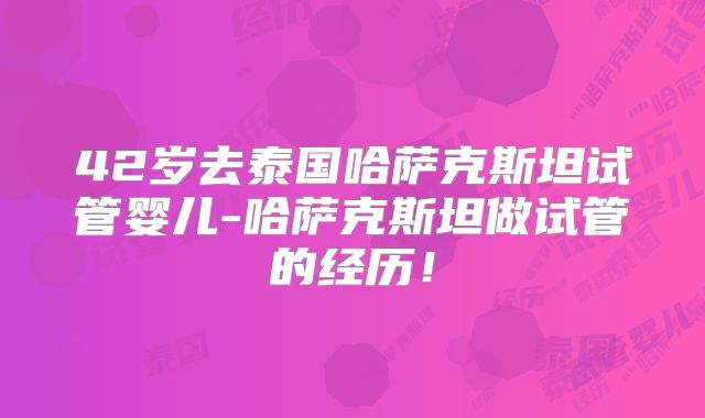 42岁去泰国哈萨克斯坦试管婴儿-哈萨克斯坦做试管的经历！