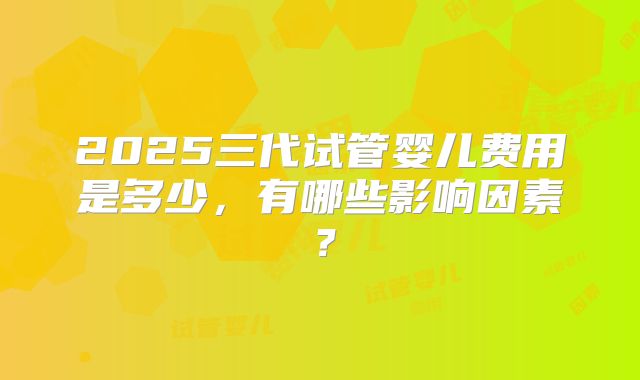 2025三代试管婴儿费用是多少,有哪些影响因素?