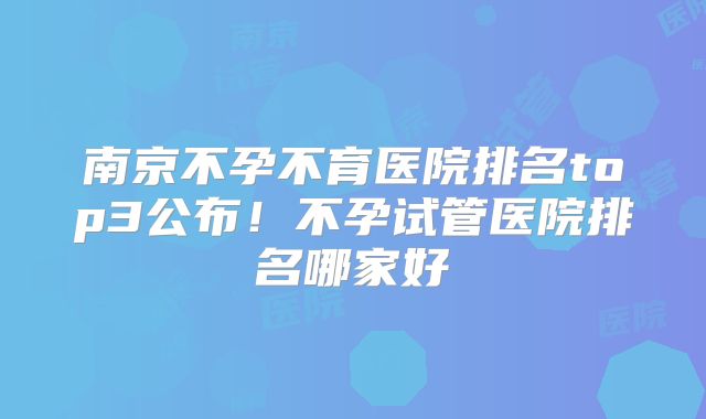 南京不孕不育医院排名top3公布！不孕试管医院排名哪家好