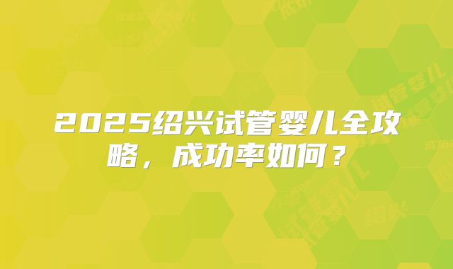 2025绍兴试管婴儿全攻略，成功率如何？
