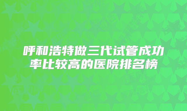 呼和浩特做三代试管成功率比较高的医院排名榜