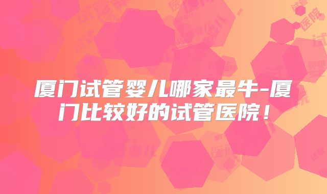 厦门试管婴儿哪家最牛-厦门比较好的试管医院！