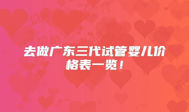 去做广东三代试管婴儿价格表一览!