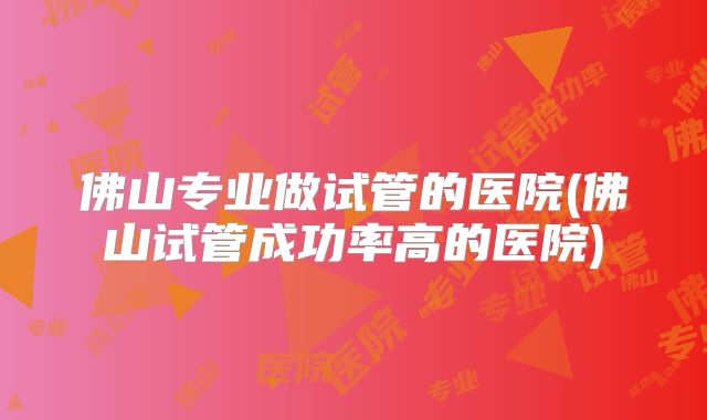 佛山专业做试管的医院(佛山试管成功率高的医院)