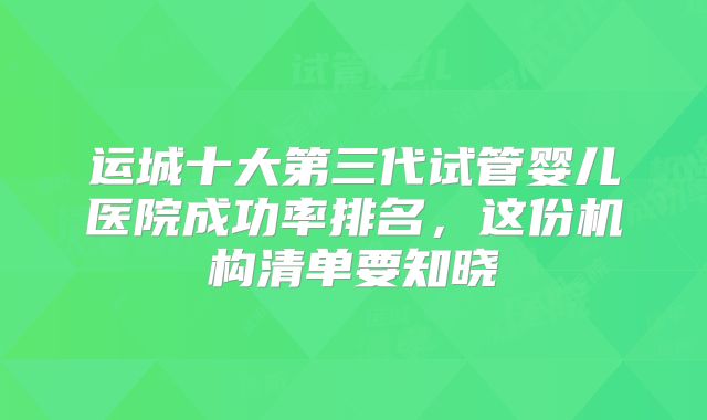 运城十大第三代试管婴儿医院成功率排名，这份机构清单要知晓