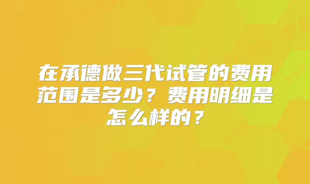 在承德做三代试管的费用范围是多少？费用明细是怎么样的？