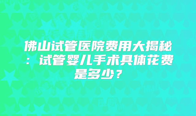 佛山试管医院费用大揭秘：试管婴儿手术具体花费是多少？