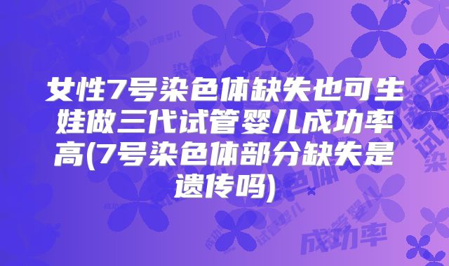 女性7号染色体缺失也可生娃做三代试管婴儿成功率高(7号染色体部分缺失是遗传吗)