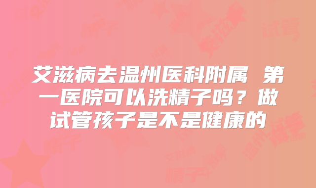 艾滋病去温州医科附属 第一医院可以洗精子吗?做试管孩子是不是健康的