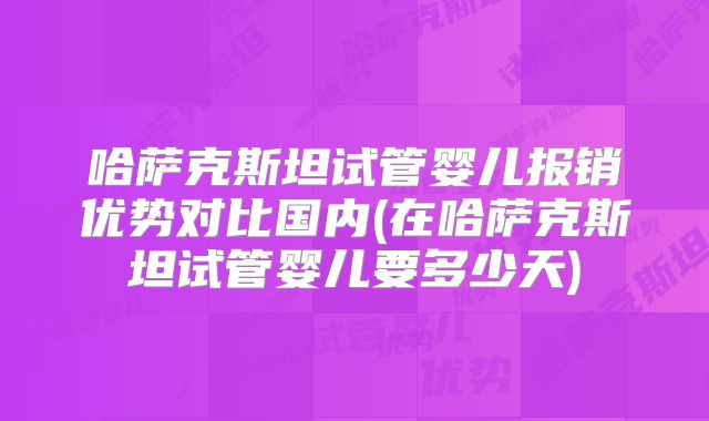 哈萨克斯坦试管婴儿报销优势对比国内(在哈萨克斯坦试管婴儿要多少天)