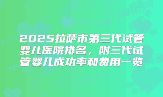 2025拉萨市第三代试管婴儿医院排名，附三代试管婴儿成功率和费用一览