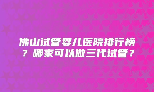 佛山试管婴儿医院排行榜?哪家可以做三代试管?