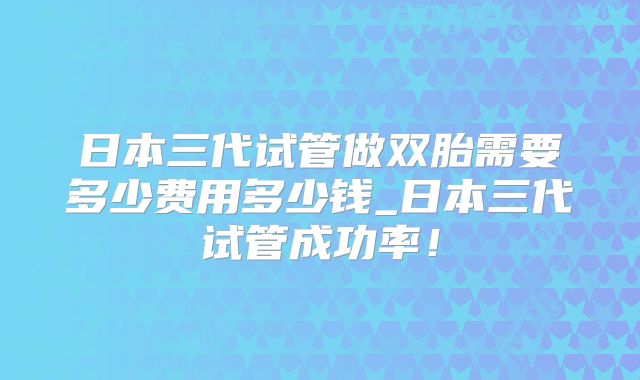 日本三代试管做双胎需要多少费用多少钱_日本三代试管成功率！