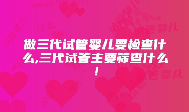 做三代试管婴儿要检查什么,三代试管主要筛查什么!