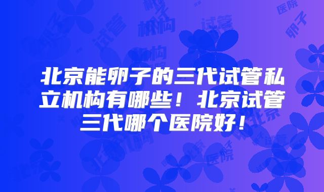 北京能卵子的三代试管私立机构有哪些！北京试管三代哪个医院好！
