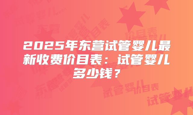 2025年东营试管婴儿最新收费价目表：试管婴儿多少钱？