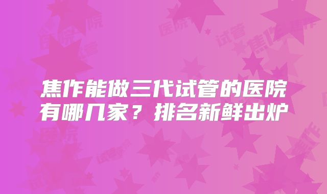 焦作能做三代试管的医院有哪几家?排名新鲜出炉