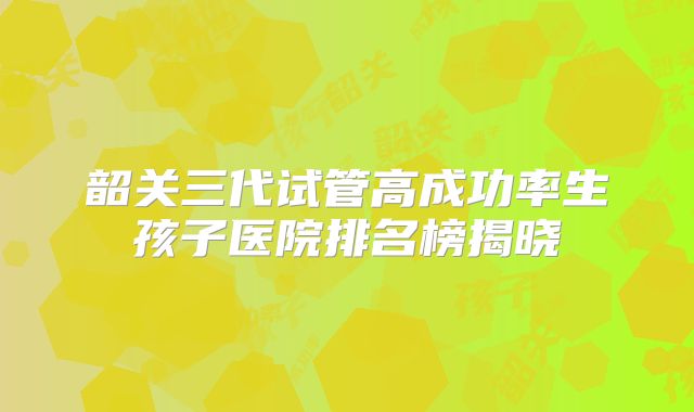 韶关三代试管高成功率生孩子医院排名榜揭晓