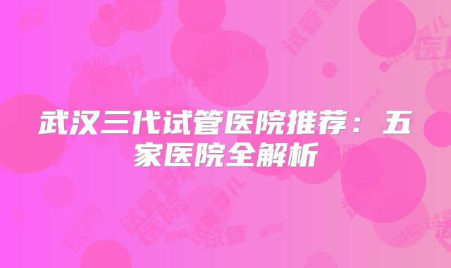 武汉三代试管医院推荐：五家医院全解析