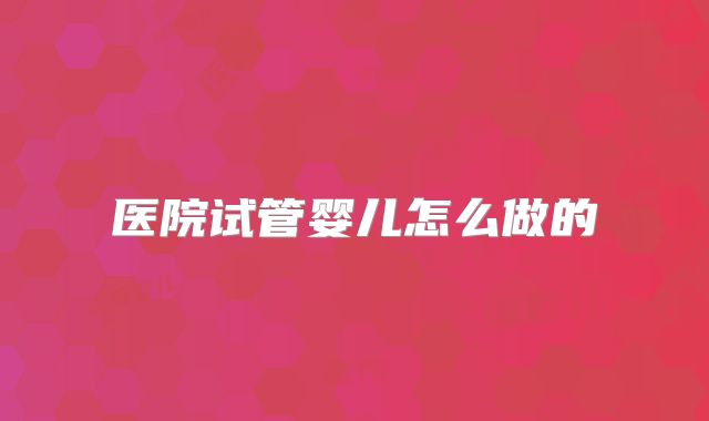医院试管婴儿怎么做的