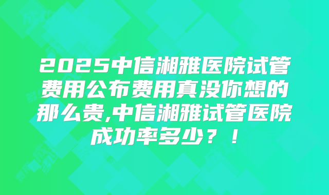 2025中信湘雅医院试管费用公布费用真没你想的那么贵,中信湘雅试管医院成功率多少?!