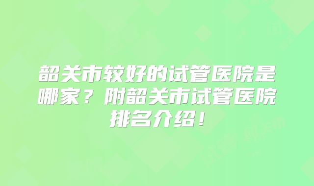 韶关市较好的试管医院是哪家?附韶关市试管医院排名介绍!
