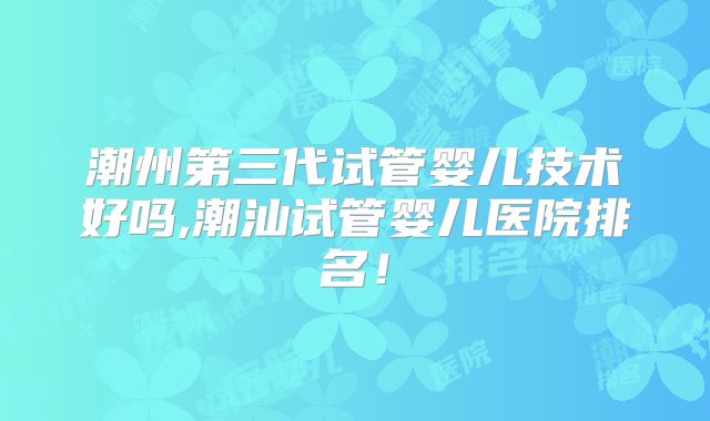 潮州第三代试管婴儿技术好吗,潮汕试管婴儿医院排名！