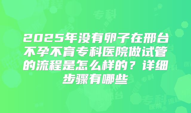 2025年没有卵子在邢台不孕不育专科医院做试管的流程是怎么样的?详细步骤有哪些