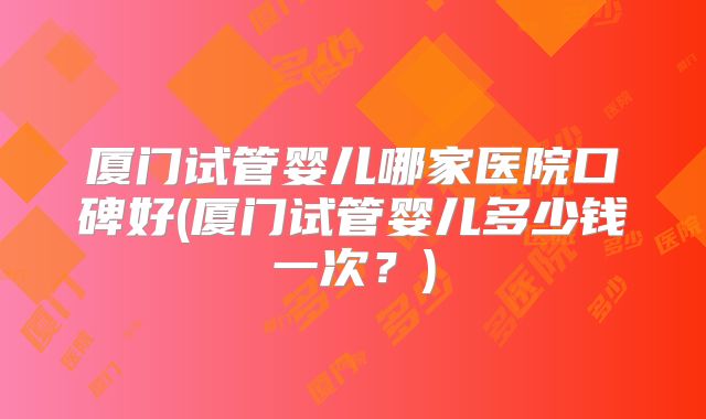 厦门试管婴儿哪家医院口碑好(厦门试管婴儿多少钱一次？)