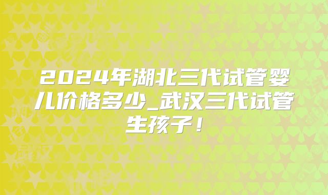 2024年湖北三代试管婴儿价格多少_武汉三代试管生孩子!