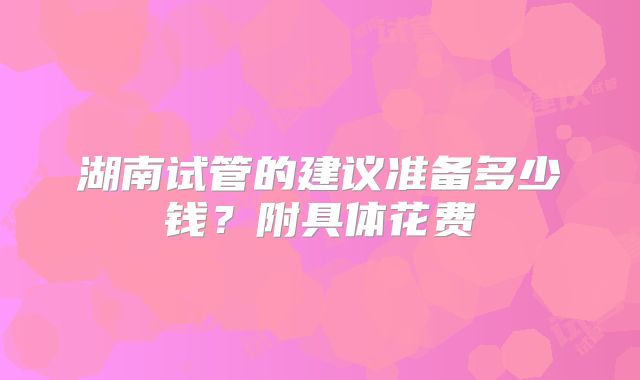 湖南试管的建议准备多少钱?附具体花费