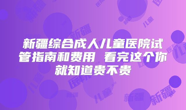新疆综合成人儿童医院试管指南和费用 看完这个你就知道贵不贵